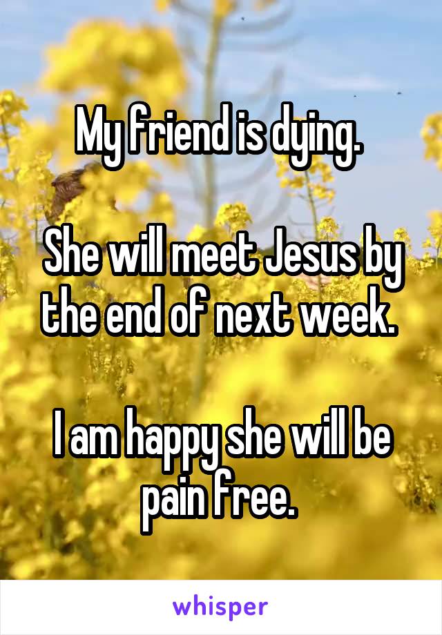 My friend is dying. 

She will meet Jesus by the end of next week. 

I am happy she will be pain free. 