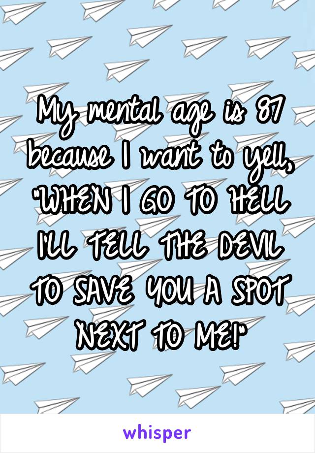 My mental age is 87 because I want to yell, "WHEN I GO TO HELL I'LL TELL THE DEVIL TO SAVE YOU A SPOT NEXT TO ME!"