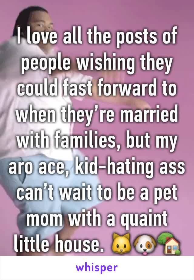 I love all the posts of people wishing they could fast forward to when they’re married with families, but my aro ace, kid-hating ass can’t wait to be a pet mom with a quaint little house. 🐱🐶🏡