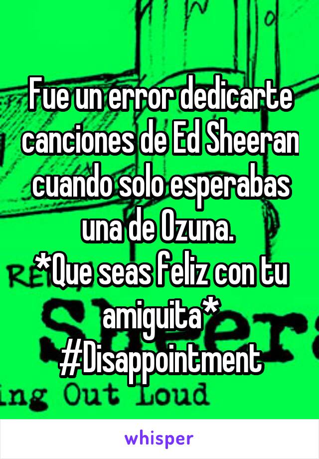 Fue un error dedicarte canciones de Ed Sheeran cuando solo esperabas una de Ozuna. 
*Que seas feliz con tu amiguita*
#Disappointment