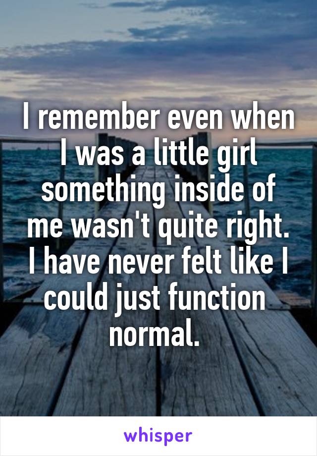 I remember even when I was a little girl something inside of me wasn't quite right. I have never felt like I could just function  normal. 