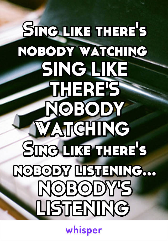 Sing like there's nobody watching 
SING LIKE THERE'S NOBODY WATCHING 
Sing like there's nobody listening...
NOBODY'S LISTENING 