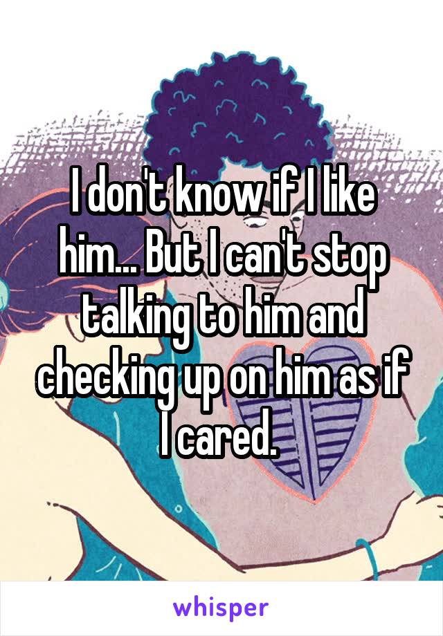 I don't know if I like him... But I can't stop talking to him and checking up on him as if I cared. 