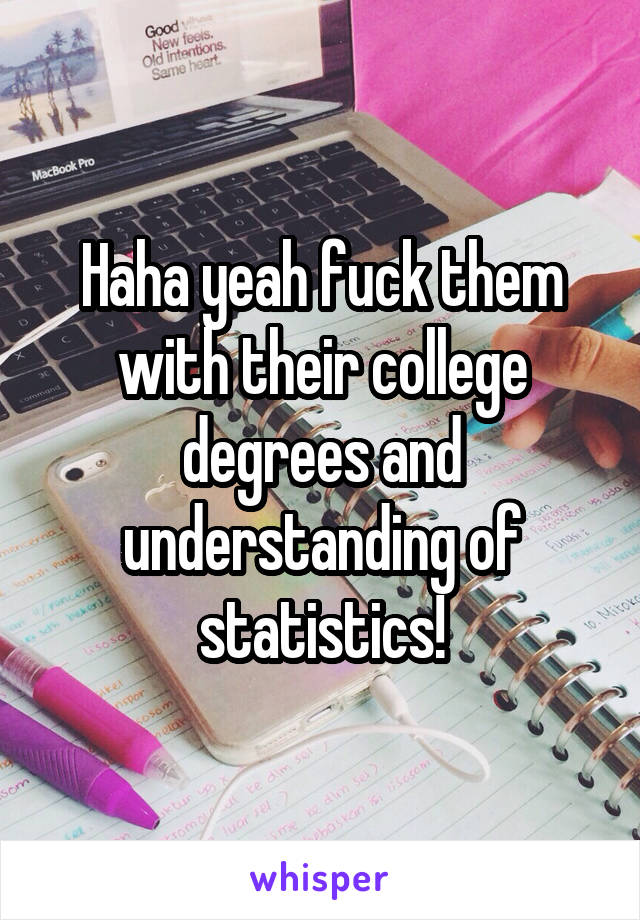 Haha yeah fuck them with their college degrees and understanding of statistics!