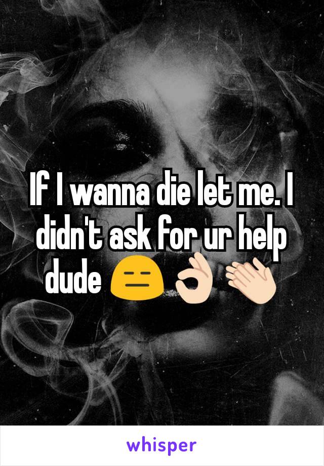 If I wanna die let me. I didn't ask for ur help dude 😑👌🏻👏🏻