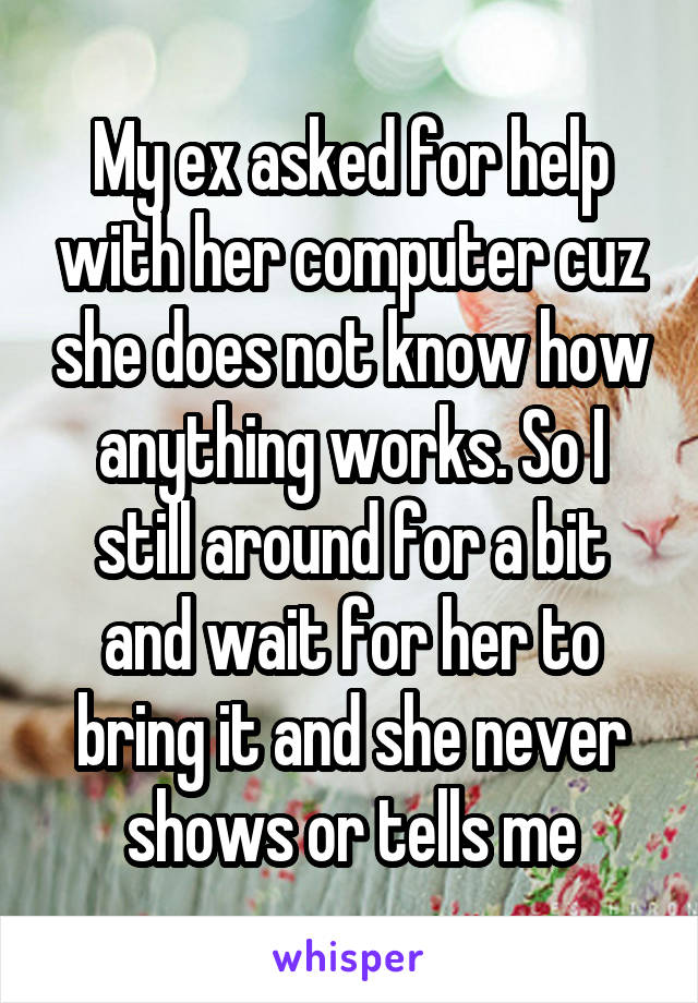 My ex asked for help with her computer cuz she does not know how anything works. So I still around for a bit and wait for her to bring it and she never shows or tells me