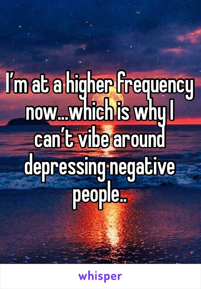 I’m at a higher frequency now...which is why I can’t vibe around depressing negative people..