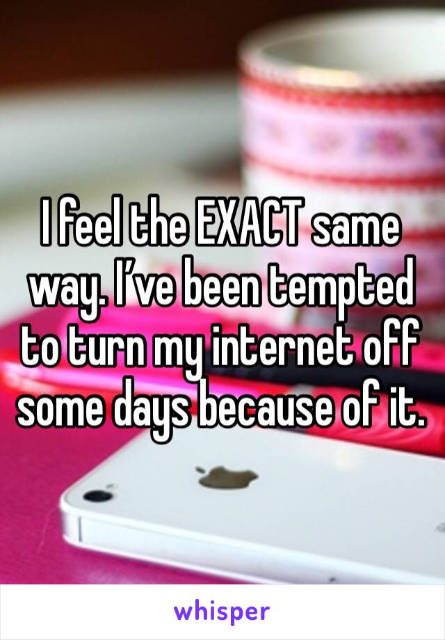 I feel the EXACT same way. I’ve been tempted to turn my internet off some days because of it.