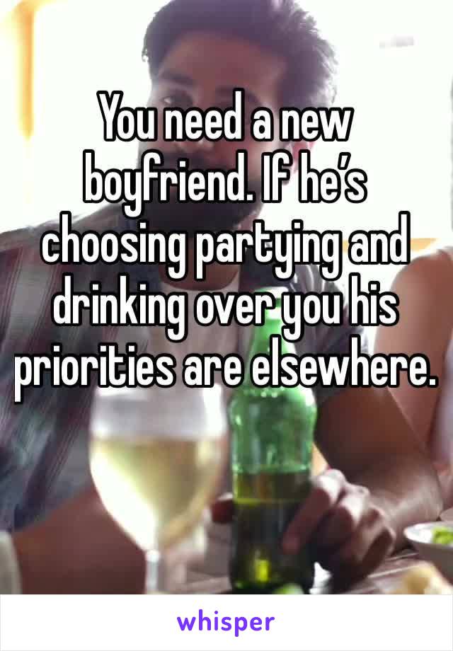 You need a new boyfriend. If he’s choosing partying and drinking over you his priorities are elsewhere. 