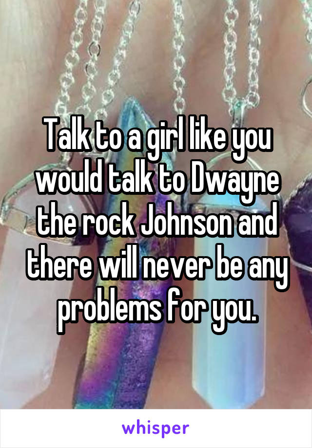 Talk to a girl like you would talk to Dwayne the rock Johnson and there will never be any problems for you.