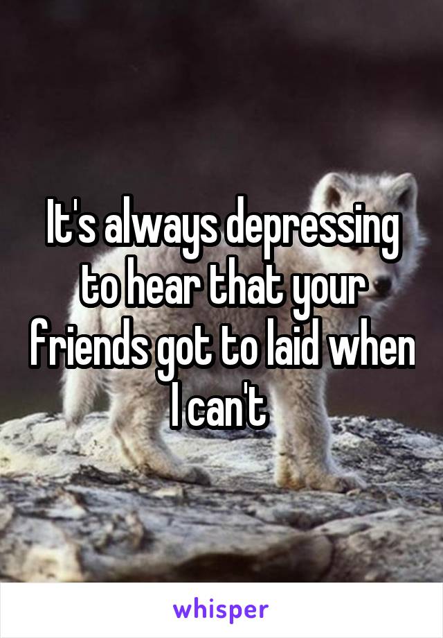 It's always depressing to hear that your friends got to laid when I can't 