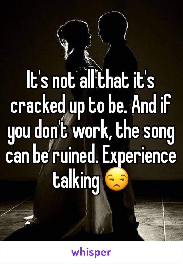 It's not all that it's cracked up to be. And if you don't work, the song can be ruined. Experience talking 😒