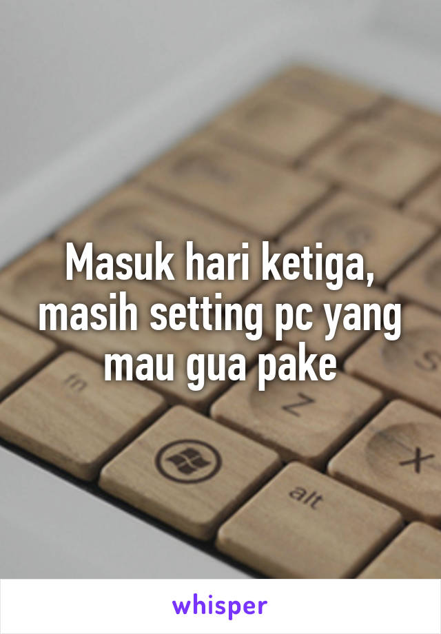 Masuk hari ketiga, masih setting pc yang mau gua pake