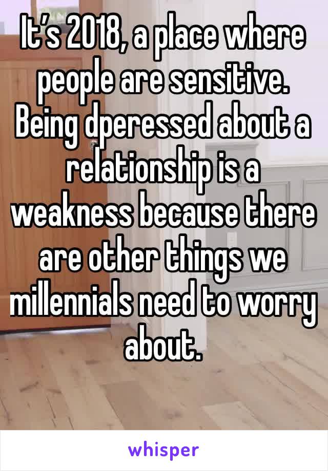 It’s 2018, a place where people are sensitive. Being dperessed about a relationship is a weakness because there are other things we millennials need to worry about.