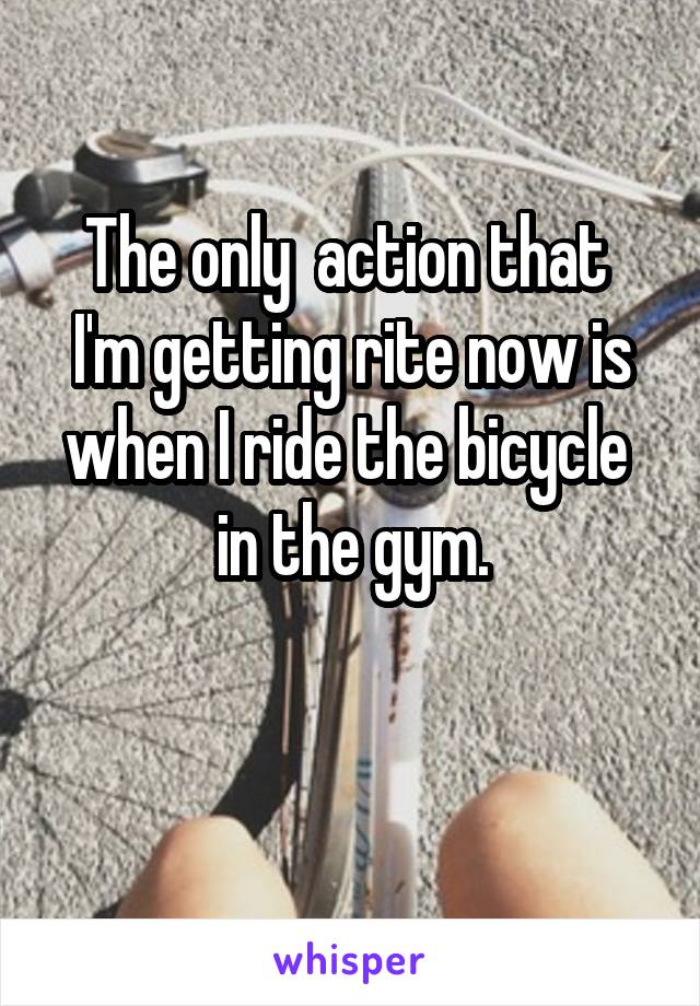 The only  action that  I'm getting rite now is when I ride the bicycle  in the gym.

