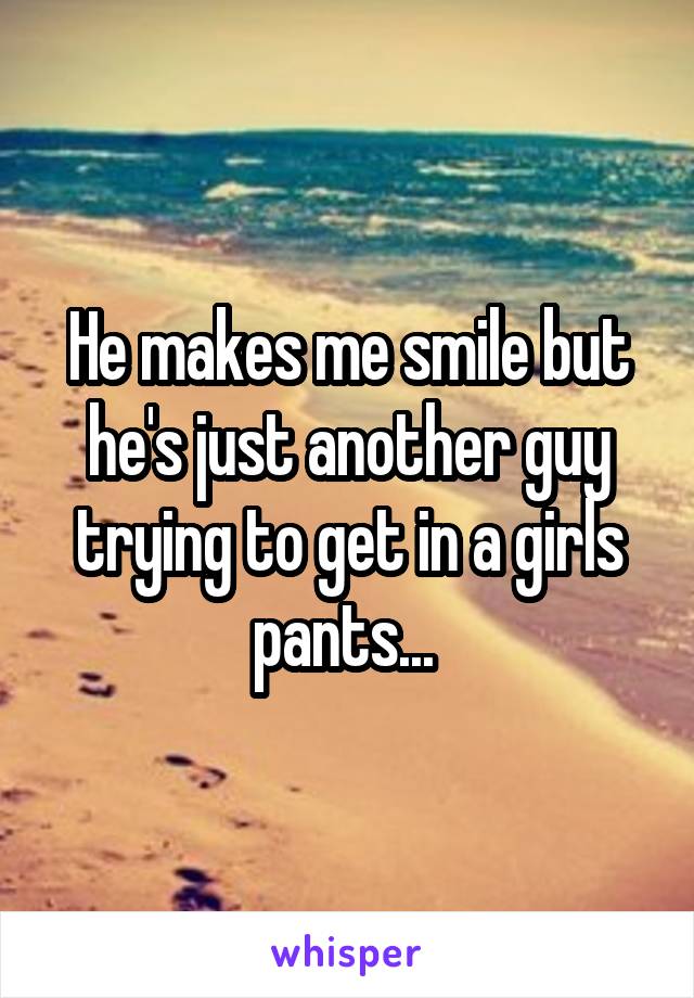 He makes me smile but he's just another guy trying to get in a girls pants... 