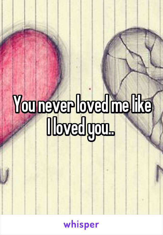 You never loved me like I loved you.. 