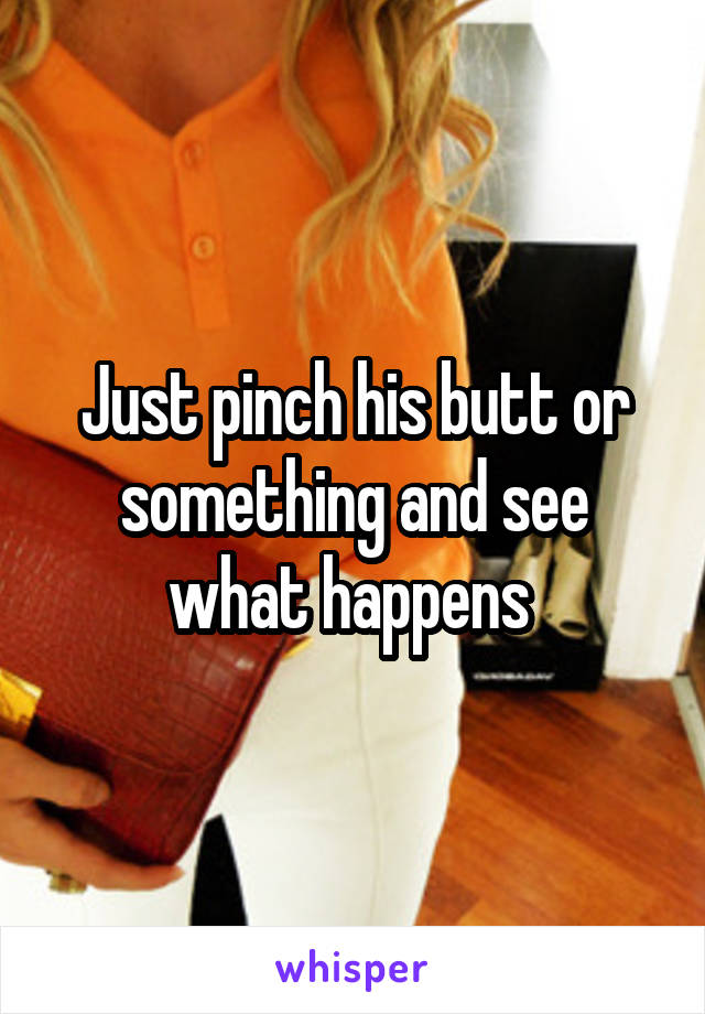 Just pinch his butt or something and see what happens 