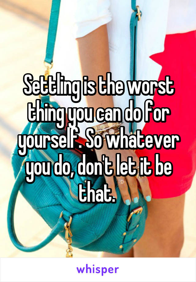 Settling is the worst thing you can do for yourself. So whatever you do, don't let it be that. 