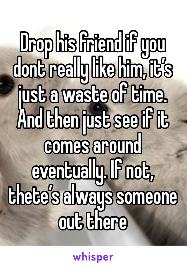 Drop his friend if you dont really like him, it’s just a waste of time. And then just see if it comes around eventually. If not, thete’s always someone out there