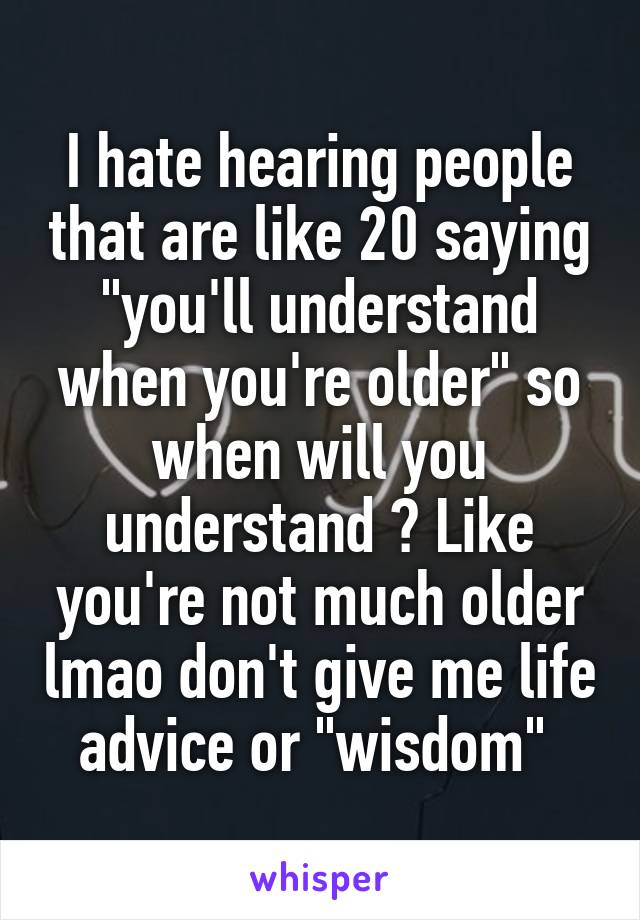 I hate hearing people that are like 20 saying "you'll understand when you're older" so when will you understand ? Like you're not much older lmao don't give me life advice or "wisdom" 