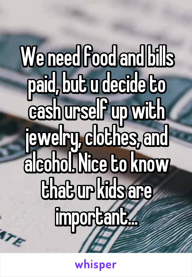 We need food and bills paid, but u decide to cash urself up with jewelry, clothes, and alcohol. Nice to know that ur kids are important...