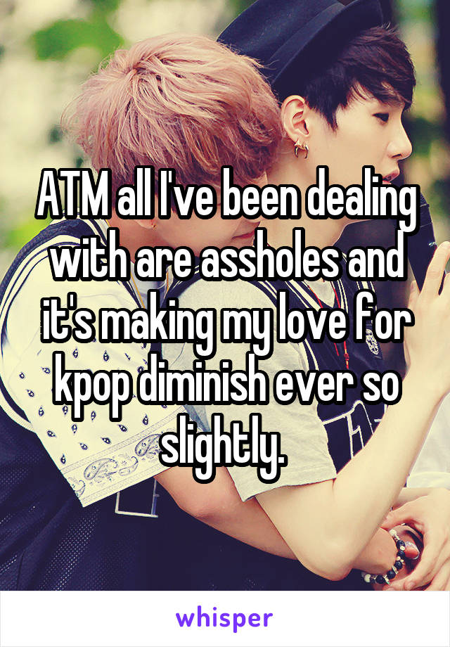 ATM all I've been dealing with are assholes and it's making my love for kpop diminish ever so slightly. 