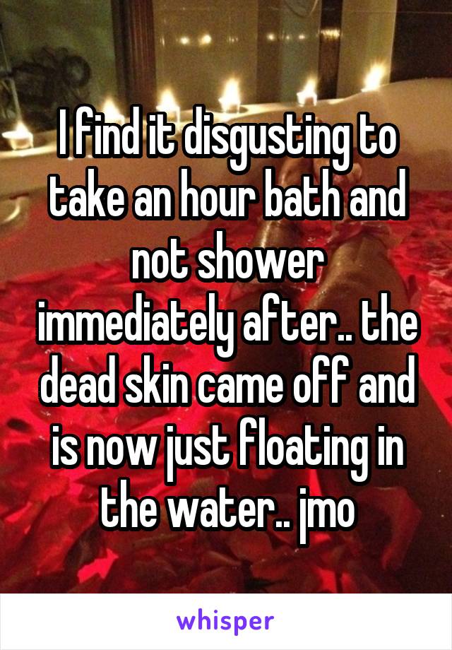 I find it disgusting to take an hour bath and not shower immediately after.. the dead skin came off and is now just floating in the water.. jmo