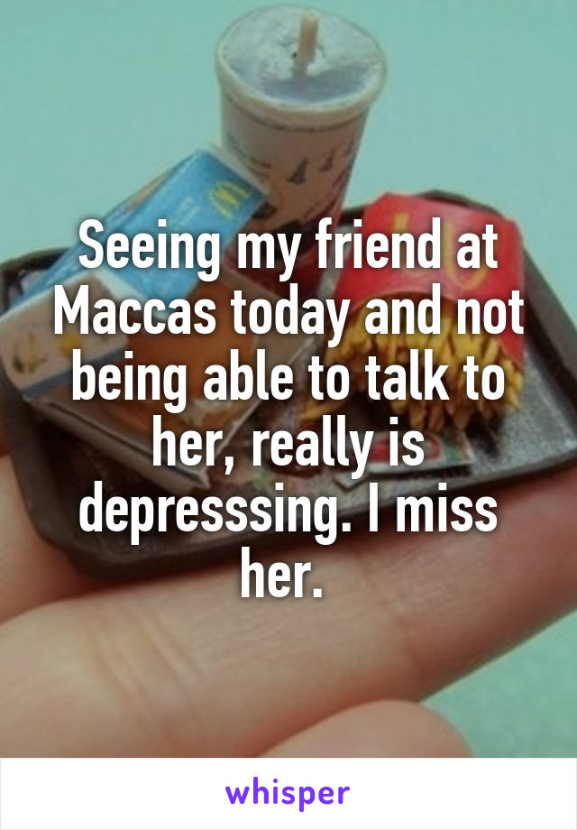 Seeing my friend at Maccas today and not being able to talk to her, really is depresssing. I miss her. 