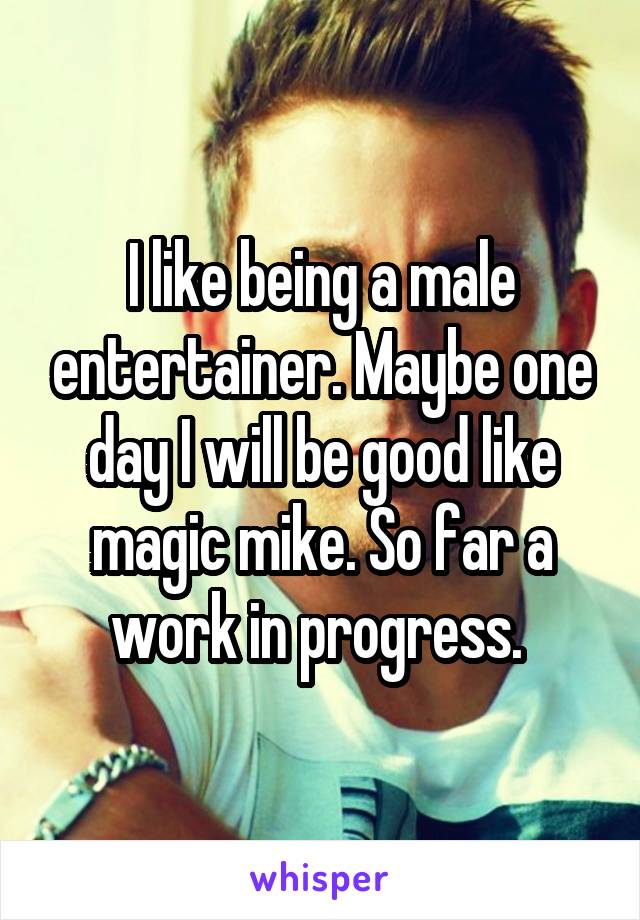 I like being a male entertainer. Maybe one day I will be good like magic mike. So far a work in progress. 