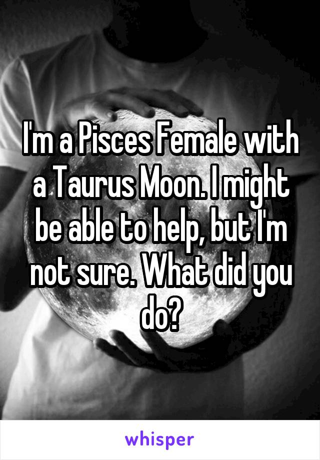 I'm a Pisces Female with a Taurus Moon. I might be able to help, but I'm not sure. What did you do?