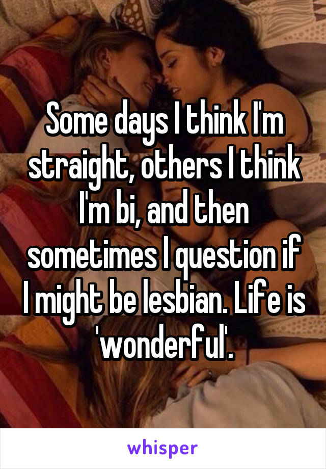 Some days I think I'm straight, others I think I'm bi, and then sometimes I question if I might be lesbian. Life is 'wonderful'.