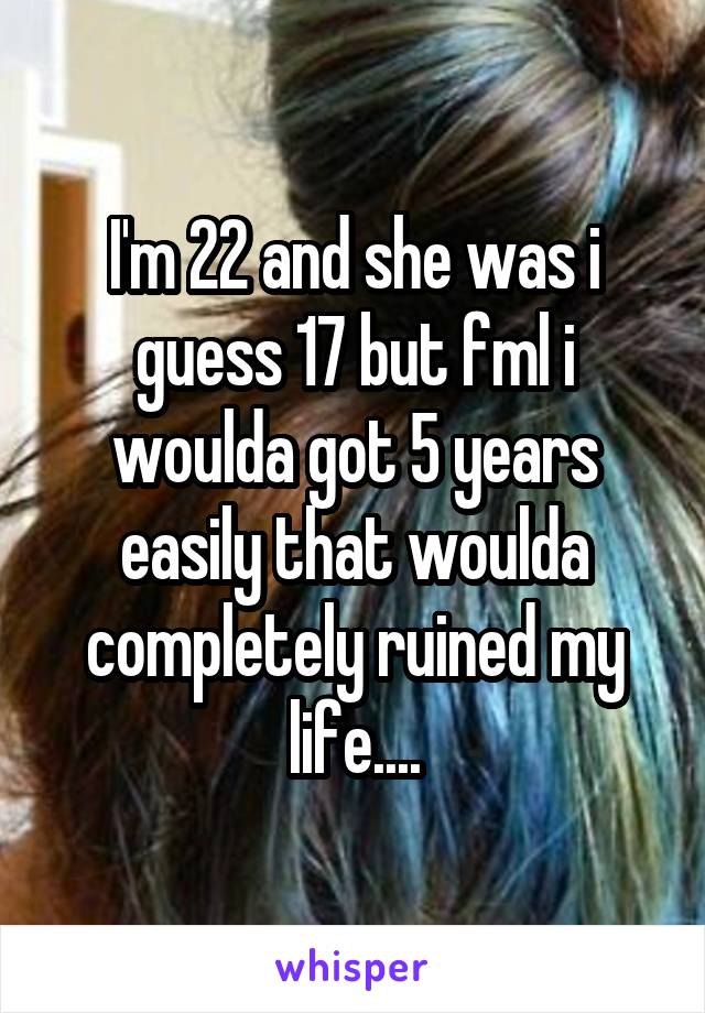 I'm 22 and she was i guess 17 but fml i woulda got 5 years easily that woulda completely ruined my life....