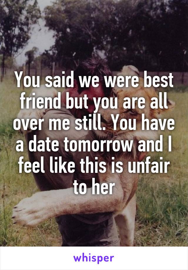 You said we were best friend but you are all over me still. You have a date tomorrow and I feel like this is unfair to her