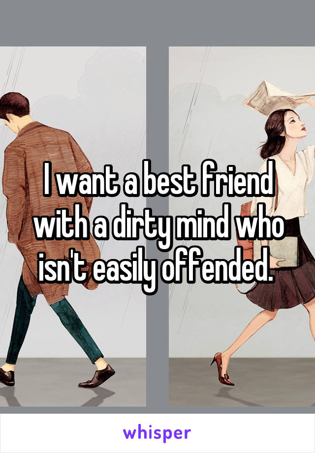 I want a best friend with a dirty mind who isn't easily offended. 