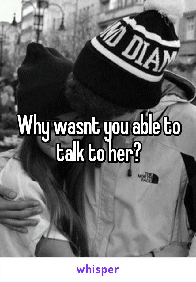 Why wasnt you able to talk to her?