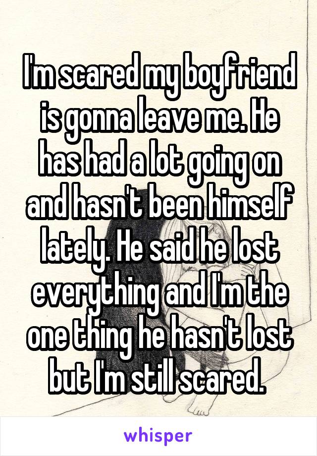 I'm scared my boyfriend is gonna leave me. He has had a lot going on and hasn't been himself lately. He said he lost everything and I'm the one thing he hasn't lost but I'm still scared. 