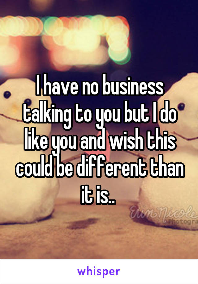 I have no business talking to you but I do like you and wish this could be different than it is.. 