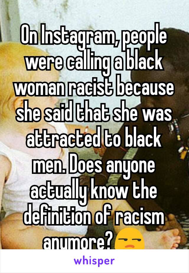 On Instagram, people were calling a black woman racist because she said that she was attracted to black men. Does anyone actually know the definition of racism anymore?😒