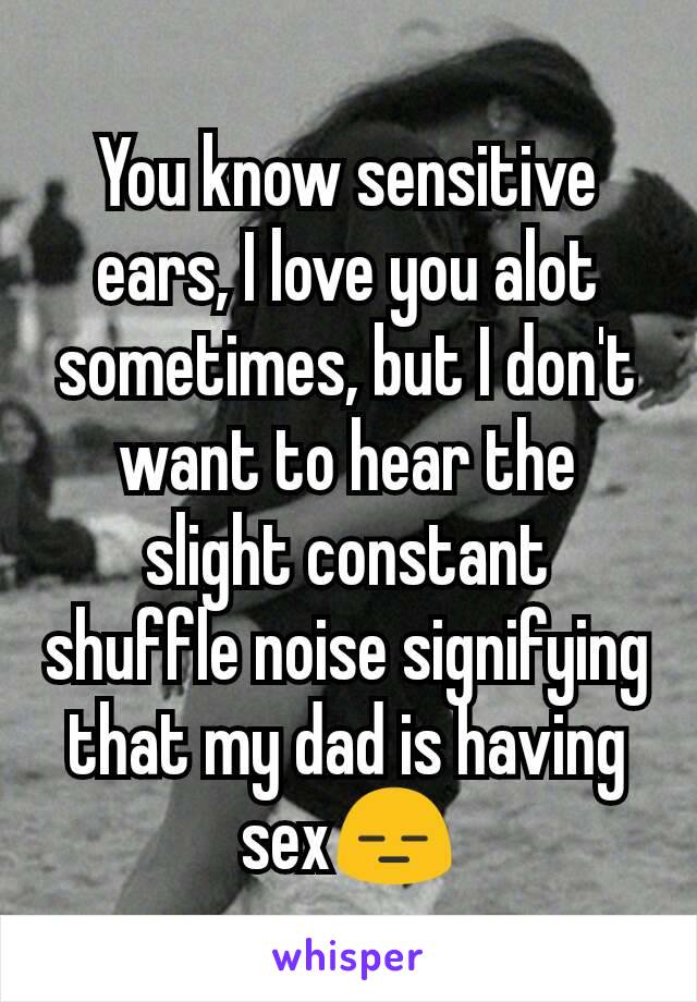 You know sensitive ears, I love you alot sometimes, but I don't want to hear the slight constant shuffle noise signifying that my dad is having sex😑