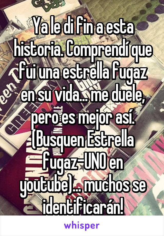 Ya le di fin a esta historia. Comprendí que fui una estrella fugaz en su vida... me duele, pero es mejor así. (Busquen Estrella fugaz-UNO en youtube)... muchos se identificarán!