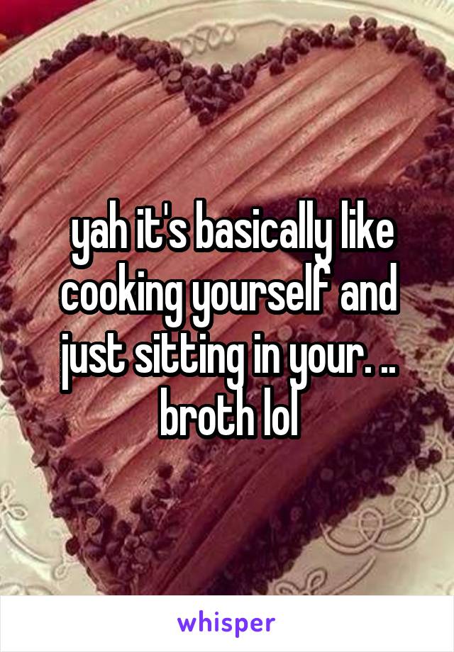  yah it's basically like cooking yourself and just sitting in your. .. broth lol