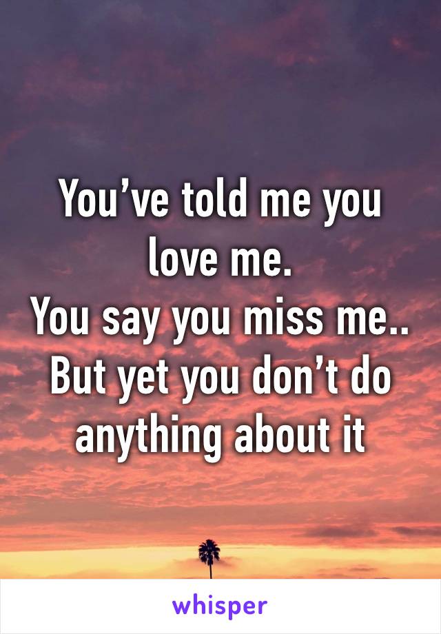 You’ve told me you love me. 
You say you miss me..
But yet you don’t do anything about it 