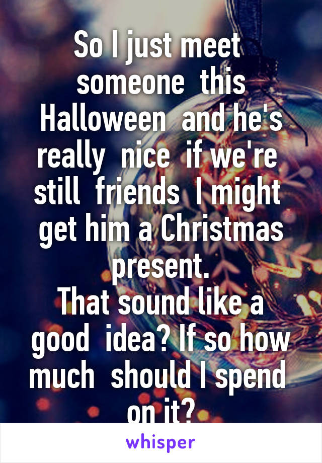 So I just meet  someone  this Halloween  and he's really  nice  if we're  still  friends  I might  get him a Christmas present.
That sound like a good  idea? If so how much  should I spend  on it?