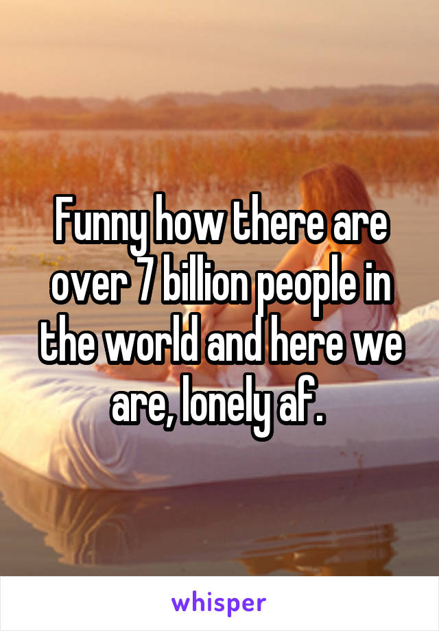 Funny how there are over 7 billion people in the world and here we are, lonely af. 