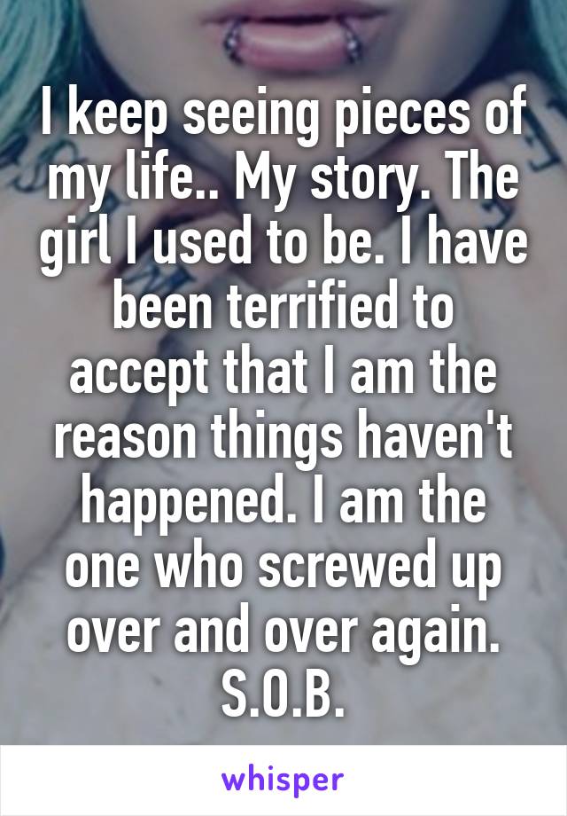 I keep seeing pieces of my life.. My story. The girl I used to be. I have been terrified to accept that I am the reason things haven't happened. I am the one who screwed up over and over again. S.O.B.