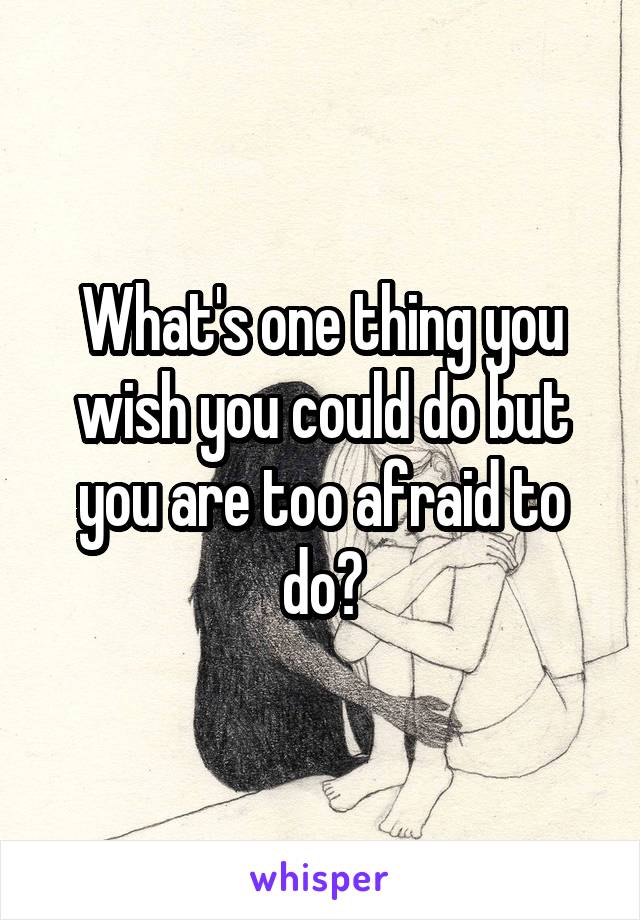 What's one thing you wish you could do but you are too afraid to do?