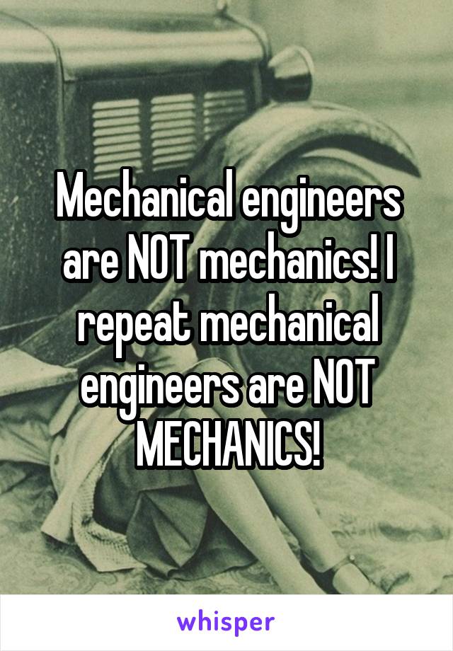 Mechanical engineers are NOT mechanics! I repeat mechanical engineers are NOT MECHANICS!