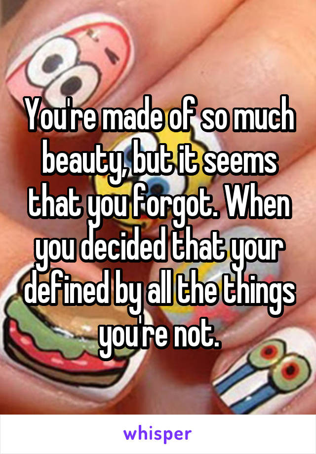 You're made of so much beauty, but it seems that you forgot. When you decided that your defined by all the things you're not.