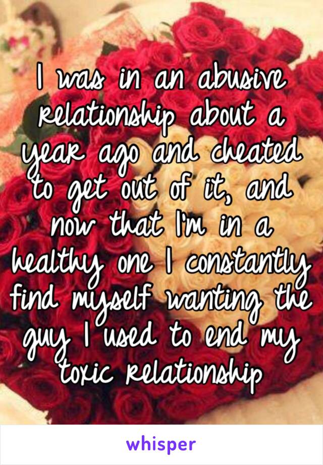 I was in an abusive relationship about a year ago and cheated to get out of it, and now that I’m in a healthy one I constantly find myself wanting the guy I used to end my toxic relationship 